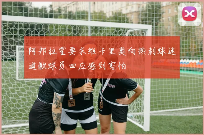 阿邦拉霍要求维卡里奥向热刺球迷道歉球员回应感到害怕