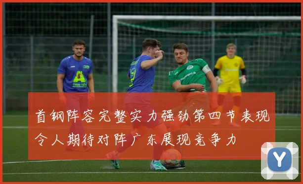 首钢阵容完整实力强劲第四节表现令人期待对阵广东展现竞争力