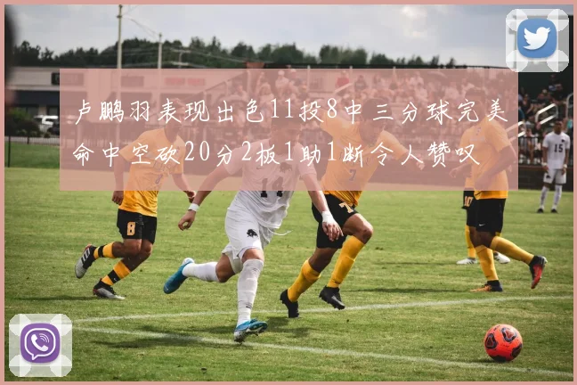 卢鹏羽表现出色11投8中三分球完美命中空砍20分2板1助1断令人赞叹