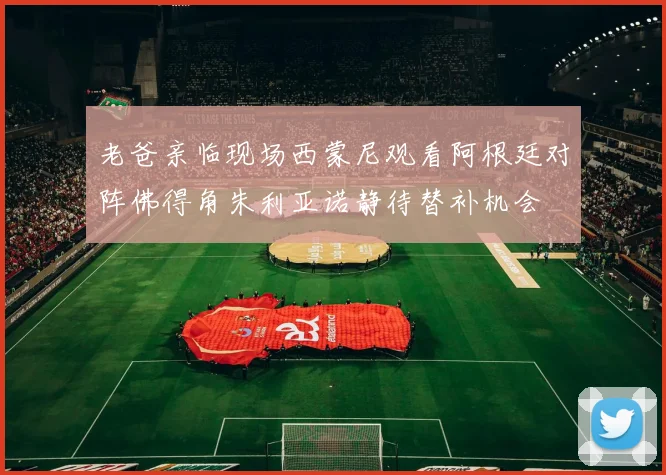 老爸亲临现场西蒙尼观看阿根廷对阵佛得角朱利亚诺静待替补机会