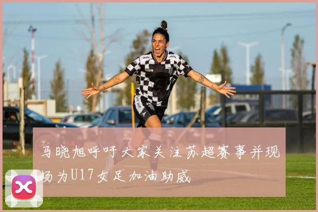 马晓旭呼吁大家关注苏超赛事并现场为U17女足加油助威