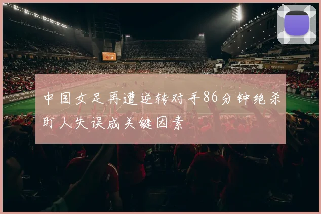 中国女足再遭逆转对手86分钟绝杀盯人失误成关键因素