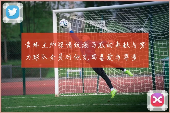 黄蜂主帅深情致谢马威的奉献与努力球队全员对他充满喜爱与尊重