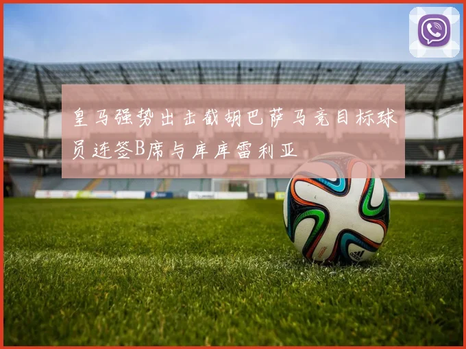 皇马强势出击截胡巴萨马竞目标球员连签B席与库库雷利亚