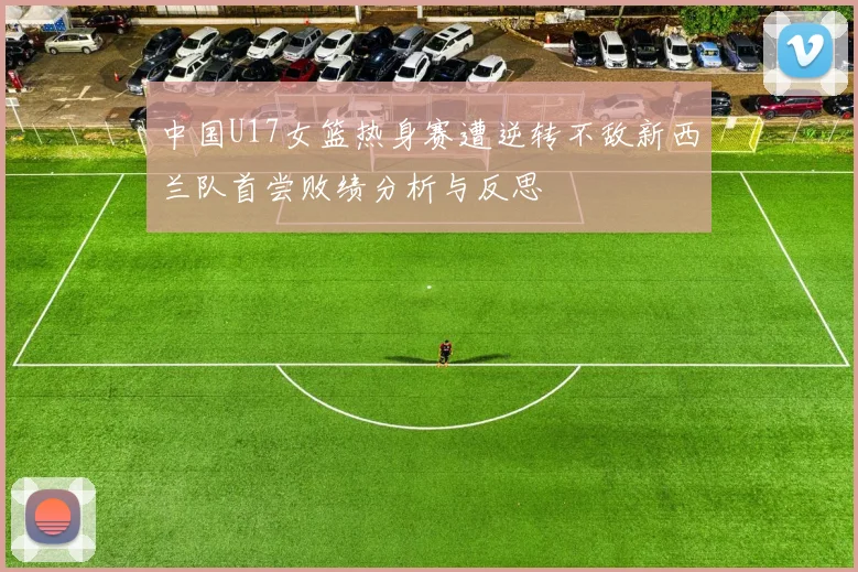 中国U17女篮热身赛遭逆转不敌新西兰队首尝败绩分析与反思