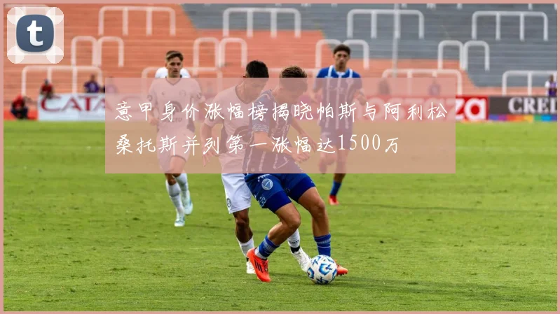 意甲身价涨幅榜揭晓帕斯与阿利松桑托斯并列第一涨幅达1500万