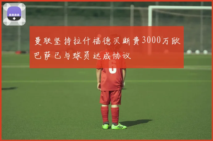 曼联坚持拉什福德买断费3000万欧巴萨已与球员达成协议