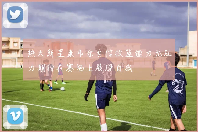 热火新星康韦尔自信投篮能力无压力期待在赛场上展现自我